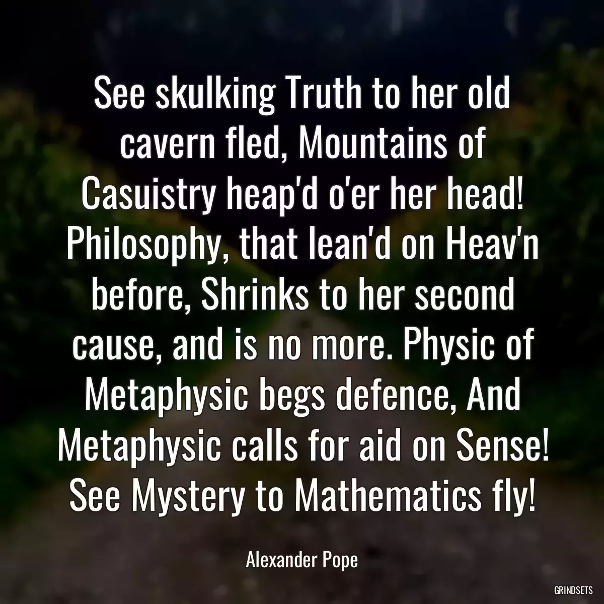 See skulking Truth to her old cavern fled, Mountains of Casuistry heap\'d o\'er her head! Philosophy, that lean\'d on Heav\'n before, Shrinks to her second cause, and is no more. Physic of Metaphysic begs defence, And Metaphysic calls for aid on Sense! See Mystery to Mathematics fly!