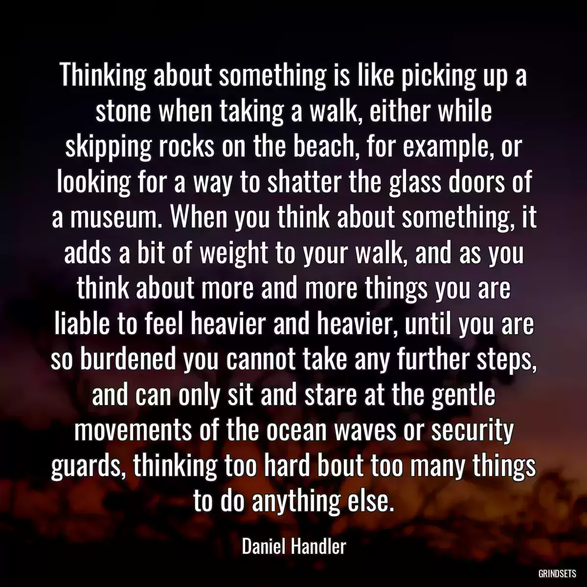 Thinking about something is like picking up a stone when taking a walk, either while skipping rocks on the beach, for example, or looking for a way to shatter the glass doors of a museum. When you think about something, it adds a bit of weight to your walk, and as you think about more and more things you are liable to feel heavier and heavier, until you are so burdened you cannot take any further steps, and can only sit and stare at the gentle movements of the ocean waves or security guards, thinking too hard bout too many things to do anything else.