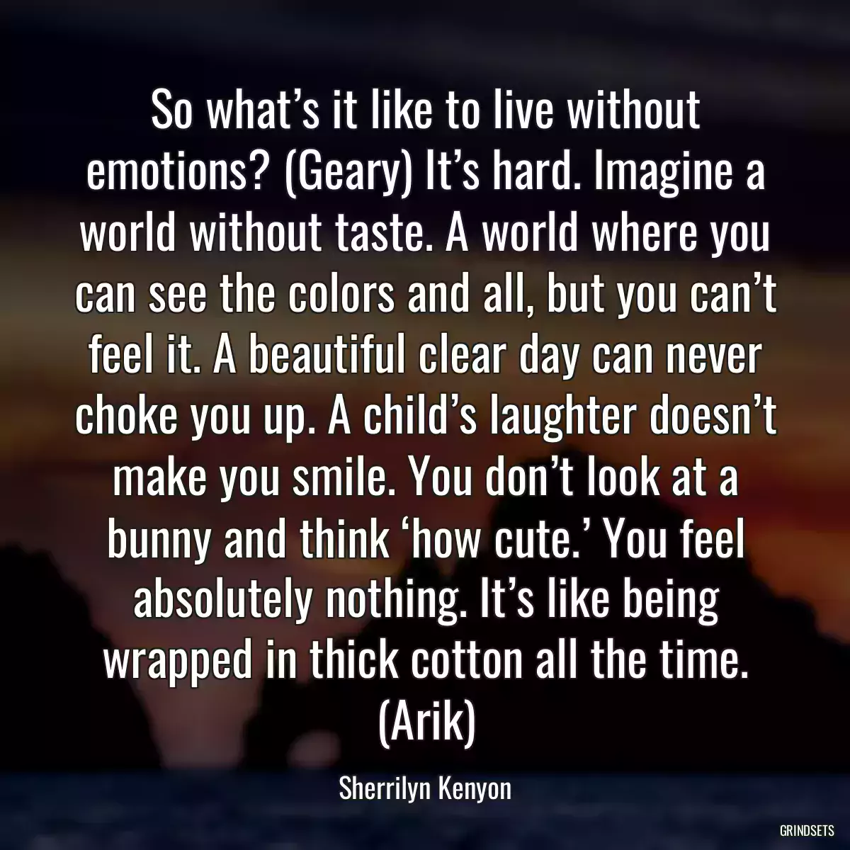 So what’s it like to live without emotions? (Geary) It’s hard. Imagine a world without taste. A world where you can see the colors and all, but you can’t feel it. A beautiful clear day can never choke you up. A child’s laughter doesn’t make you smile. You don’t look at a bunny and think ‘how cute.’ You feel absolutely nothing. It’s like being wrapped in thick cotton all the time. (Arik)