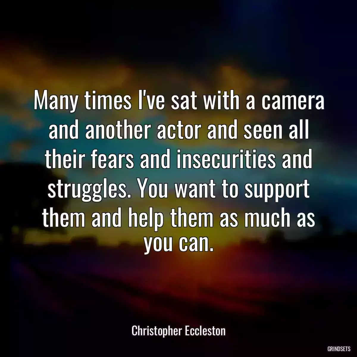 Many times I\'ve sat with a camera and another actor and seen all their fears and insecurities and struggles. You want to support them and help them as much as you can.