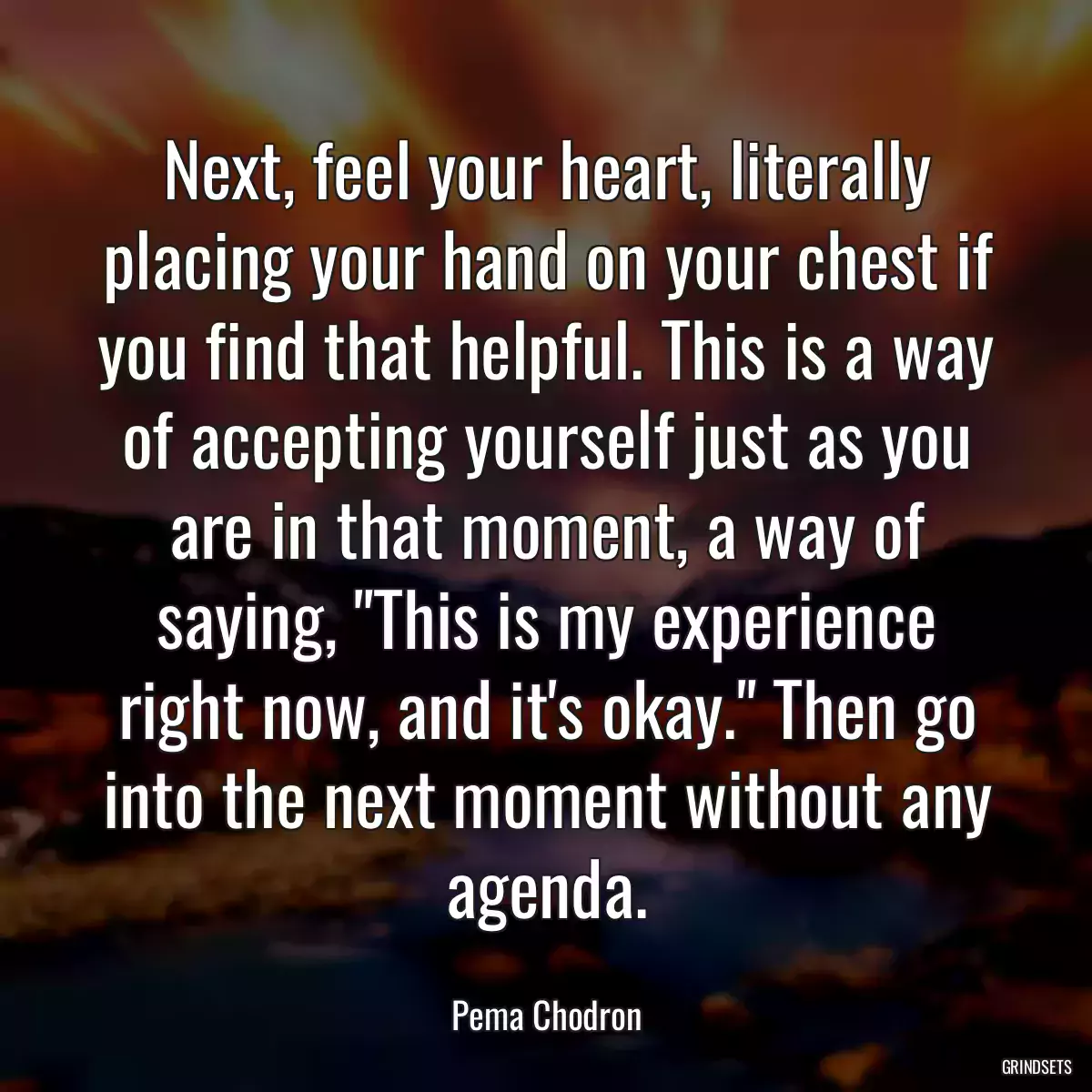 Next, feel your heart, literally placing your hand on your chest if you find that helpful. This is a way of accepting yourself just as you are in that moment, a way of saying, \