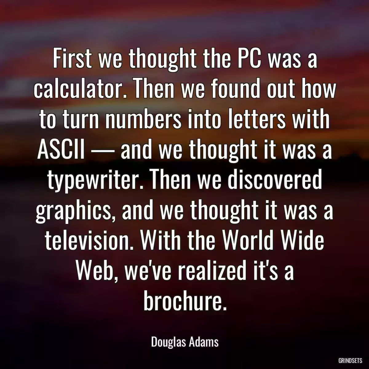 First we thought the PC was a calculator. Then we found out how to turn numbers into letters with ASCII — and we thought it was a typewriter. Then we discovered graphics, and we thought it was a television. With the World Wide Web, we\'ve realized it\'s a brochure.