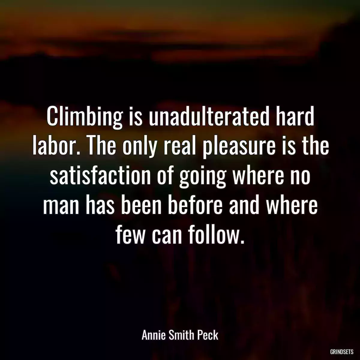 Climbing is unadulterated hard labor. The only real pleasure is the satisfaction of going where no man has been before and where few can follow.