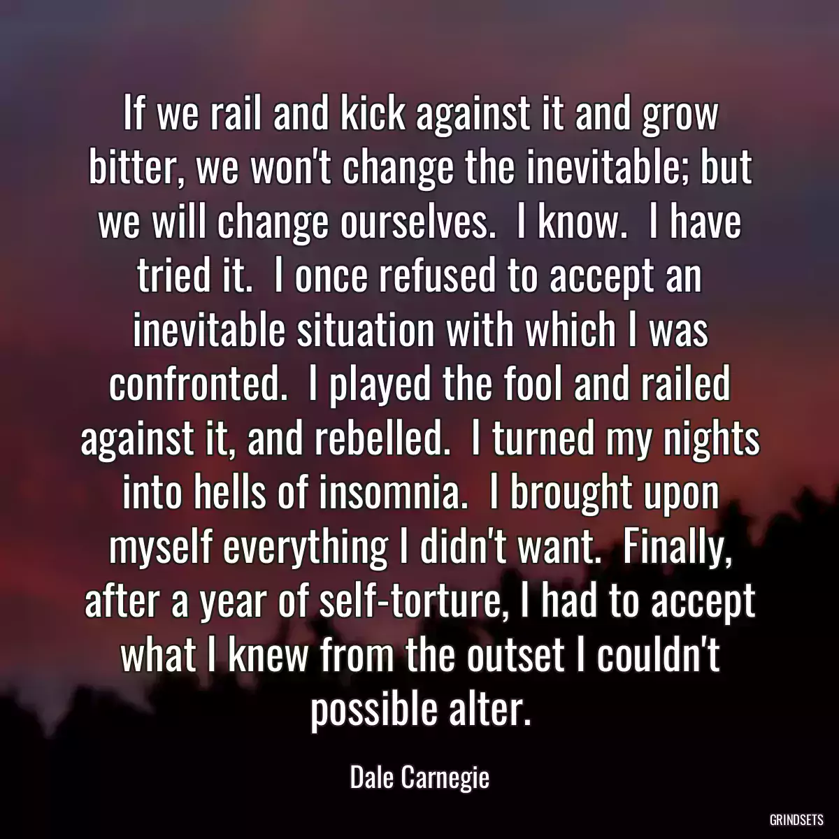 If we rail and kick against it and grow bitter, we won\'t change the inevitable; but we will change ourselves.  I know.  I have tried it.  I once refused to accept an inevitable situation with which I was confronted.  I played the fool and railed against it, and rebelled.  I turned my nights into hells of insomnia.  I brought upon myself everything I didn\'t want.  Finally, after a year of self-torture, I had to accept what I knew from the outset I couldn\'t possible alter.