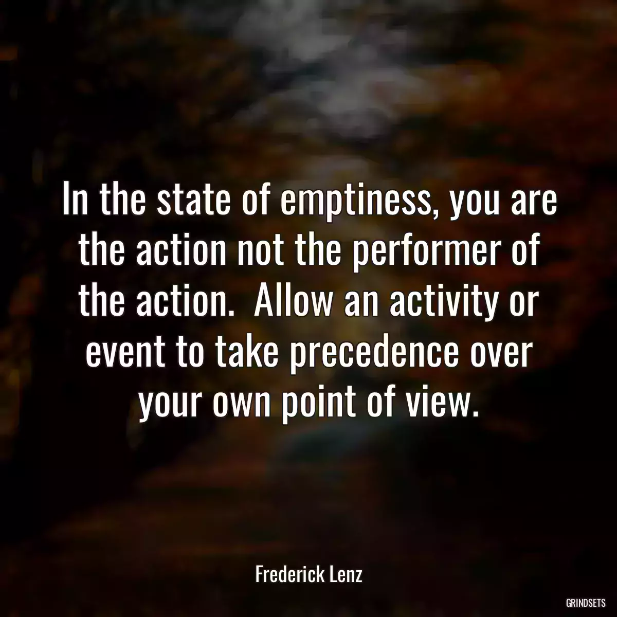 In the state of emptiness, you are the action not the performer of the action.  Allow an activity or event to take precedence over your own point of view.