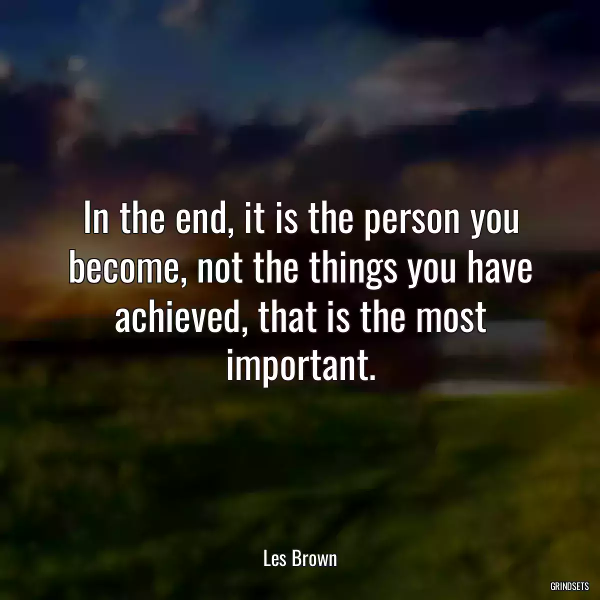 In the end, it is the person you become, not the things you have achieved, that is the most important.