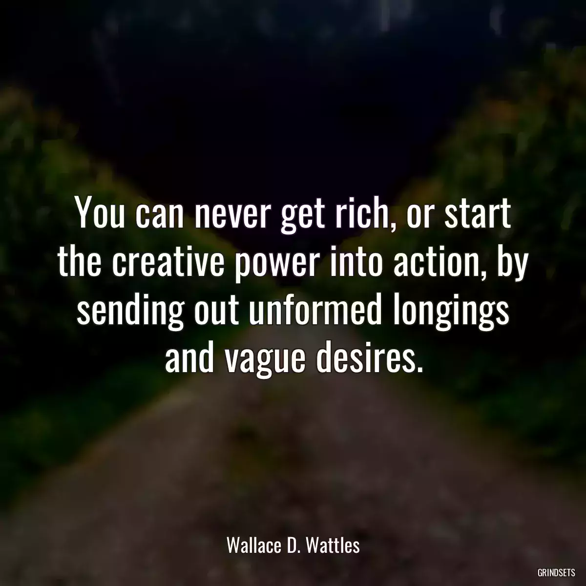 You can never get rich, or start the creative power into action, by sending out unformed longings and vague desires.