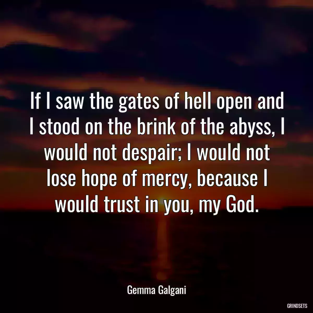 If I saw the gates of hell open and I stood on the brink of the abyss, I would not despair; I would not lose hope of mercy, because I would trust in you, my God.