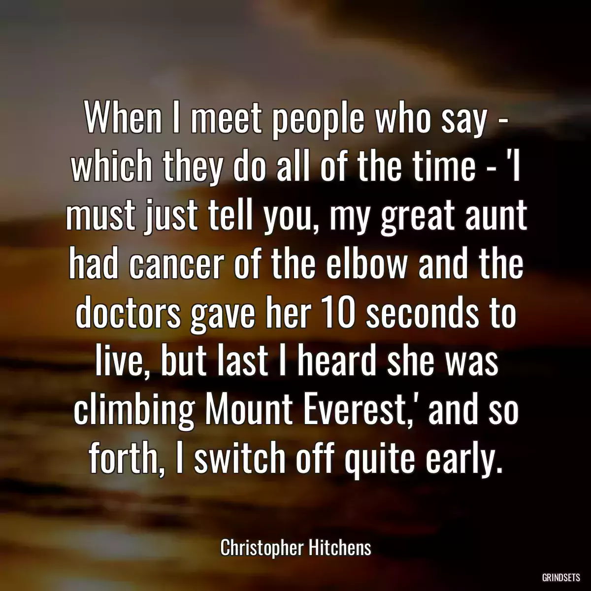 When I meet people who say - which they do all of the time - \'I must just tell you, my great aunt had cancer of the elbow and the doctors gave her 10 seconds to live, but last I heard she was climbing Mount Everest,\' and so forth, I switch off quite early.