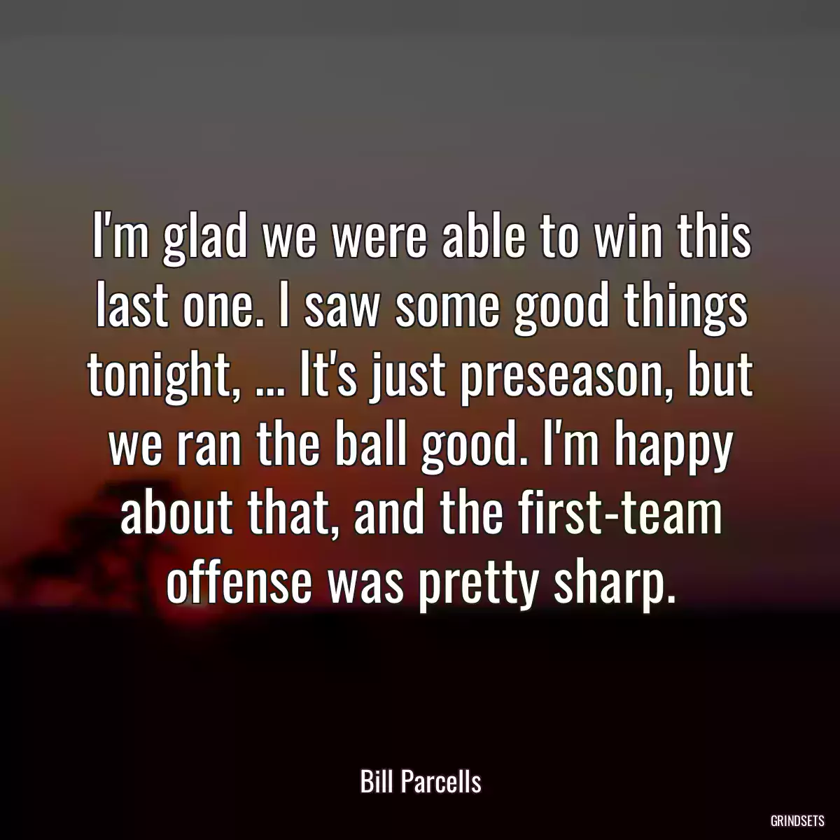 I\'m glad we were able to win this last one. I saw some good things tonight, ... It\'s just preseason, but we ran the ball good. I\'m happy about that, and the first-team offense was pretty sharp.