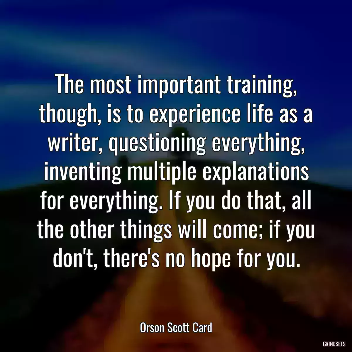 The most important training, though, is to experience life as a writer, questioning everything, inventing multiple explanations for everything. If you do that, all the other things will come; if you don\'t, there\'s no hope for you.