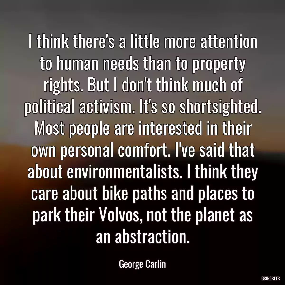 I think there\'s a little more attention to human needs than to property rights. But I don\'t think much of political activism. It\'s so shortsighted. Most people are interested in their own personal comfort. I\'ve said that about environmentalists. I think they care about bike paths and places to park their Volvos, not the planet as an abstraction.