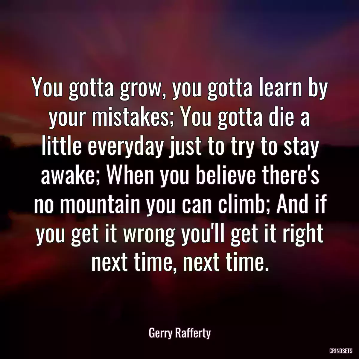 You gotta grow, you gotta learn by your mistakes; You gotta die a little everyday just to try to stay awake; When you believe there\'s no mountain you can climb; And if you get it wrong you\'ll get it right next time, next time.