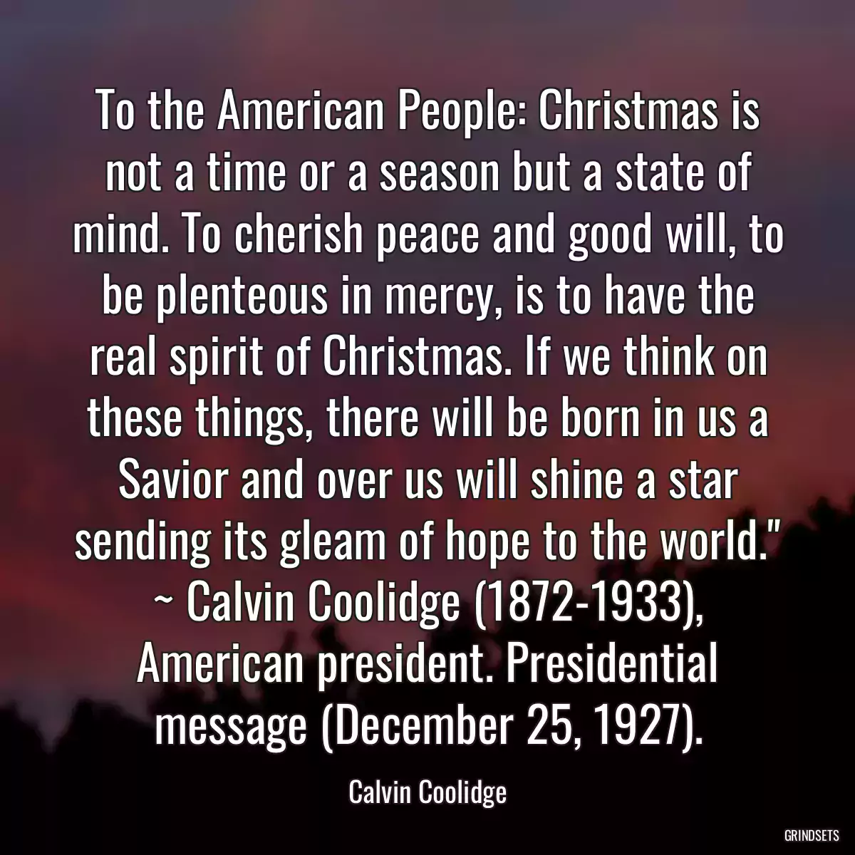 To the American People: Christmas is not a time or a season but a state of mind. To cherish peace and good will, to be plenteous in mercy, is to have the real spirit of Christmas. If we think on these things, there will be born in us a Savior and over us will shine a star sending its gleam of hope to the world.\