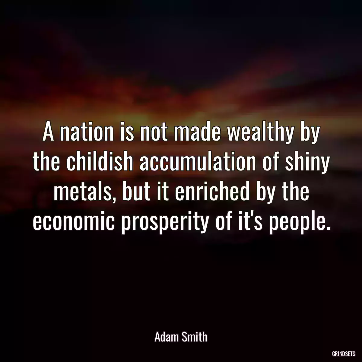 A nation is not made wealthy by the childish accumulation of shiny metals, but it enriched by the economic prosperity of it\'s people.