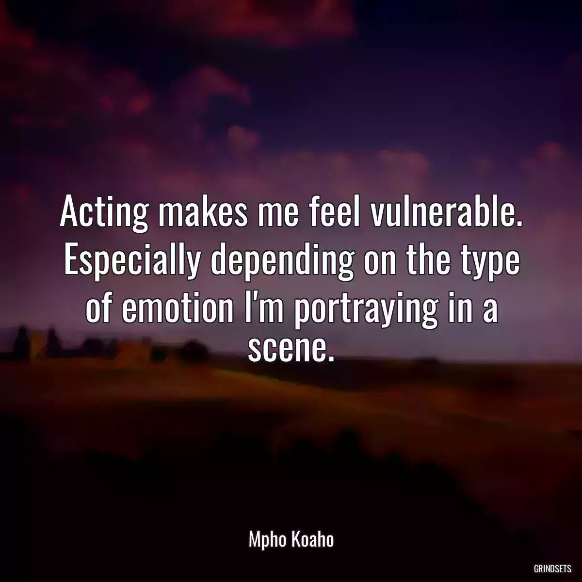 Acting makes me feel vulnerable. Especially depending on the type of emotion I\'m portraying in a scene.