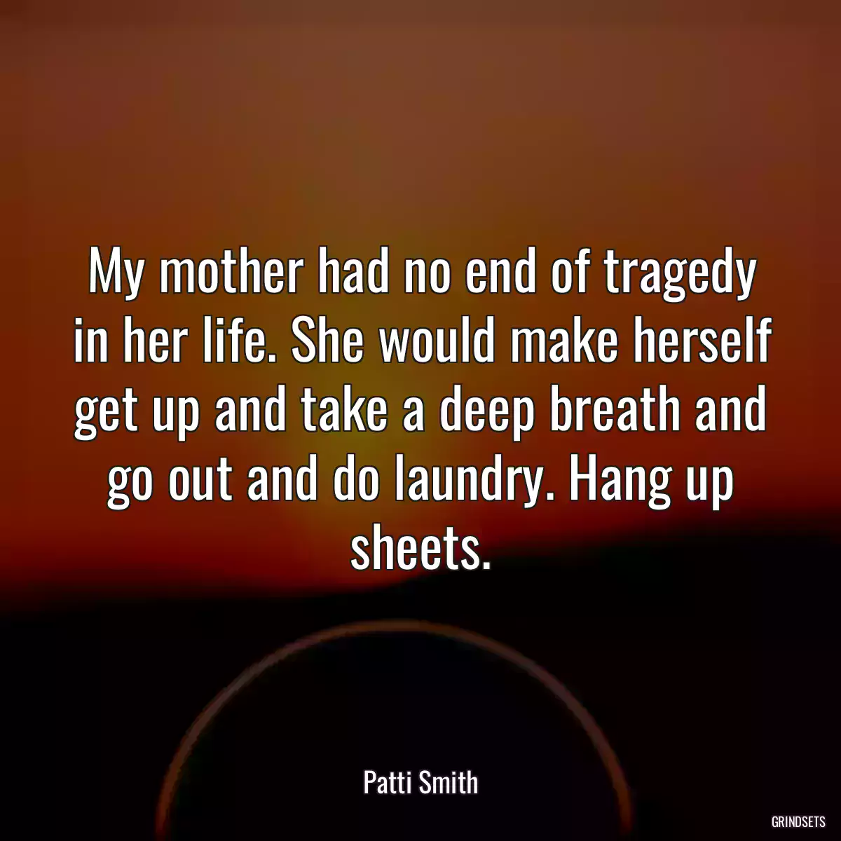 My mother had no end of tragedy in her life. She would make herself get up and take a deep breath and go out and do laundry. Hang up sheets.