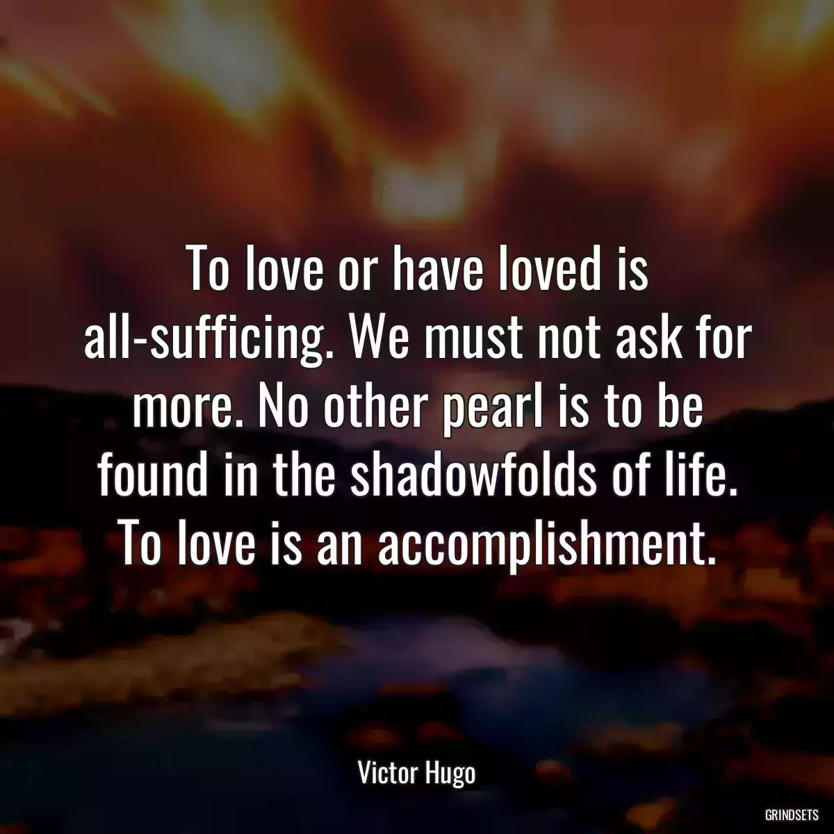 To love or have loved is all-sufficing. We must not ask for more. No other pearl is to be found in the shadowfolds of life. To love is an accomplishment.