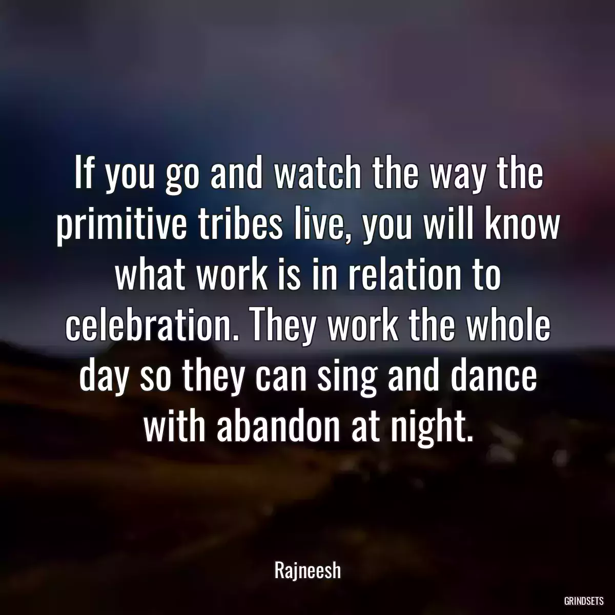 If you go and watch the way the primitive tribes live, you will know what work is in relation to celebration. They work the whole day so they can sing and dance with abandon at night.