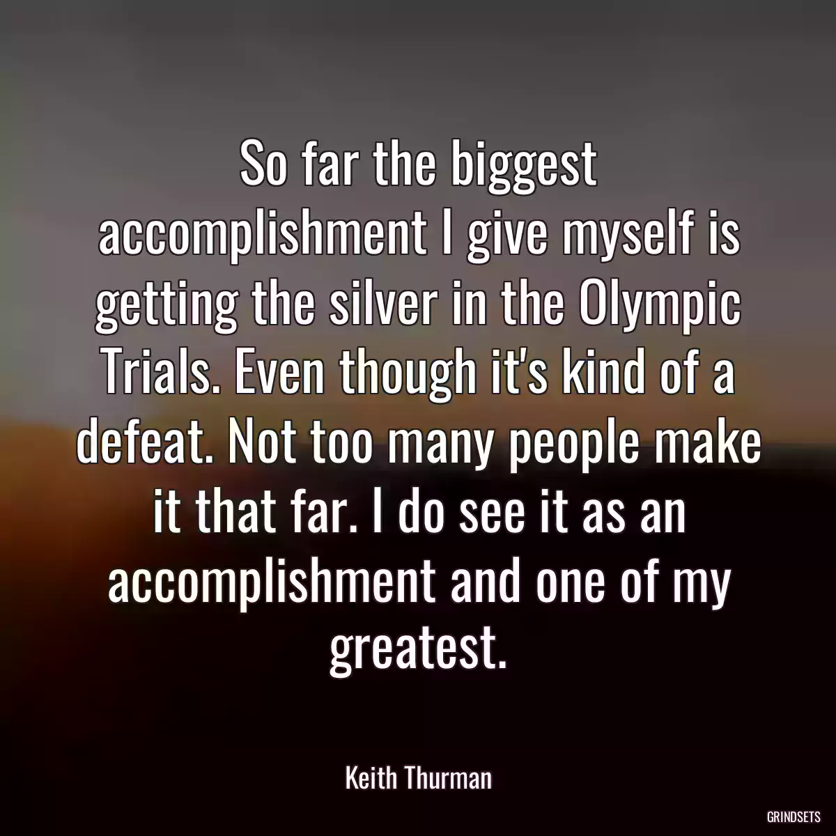 So far the biggest accomplishment I give myself is getting the silver in the Olympic Trials. Even though it\'s kind of a defeat. Not too many people make it that far. I do see it as an accomplishment and one of my greatest.