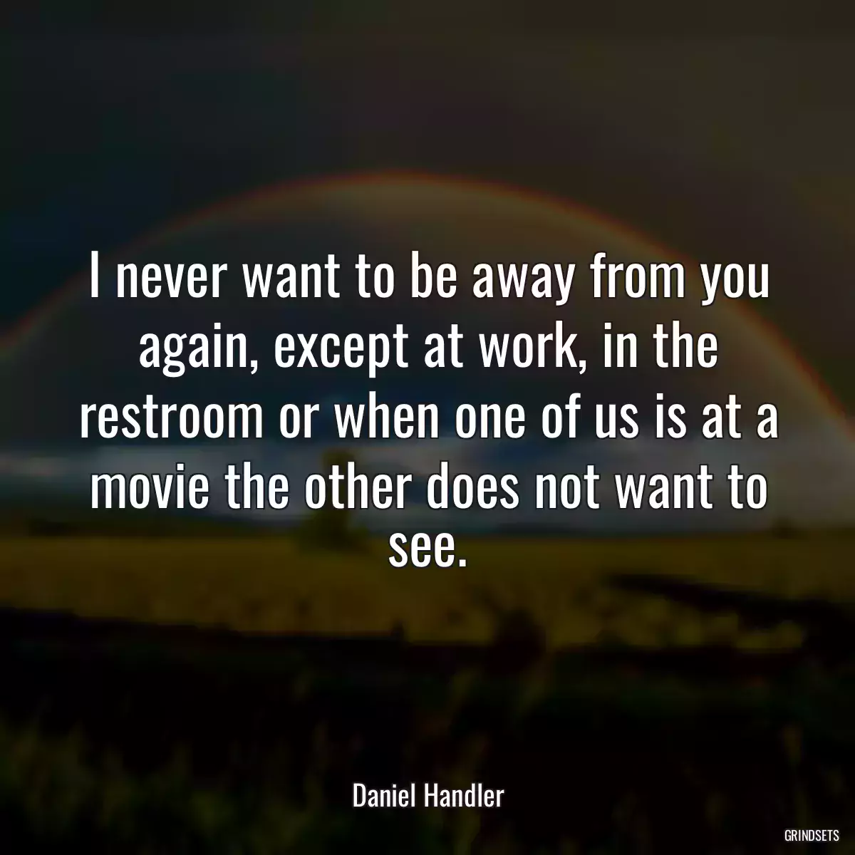 I never want to be away from you again, except at work, in the restroom or when one of us is at a movie the other does not want to see.