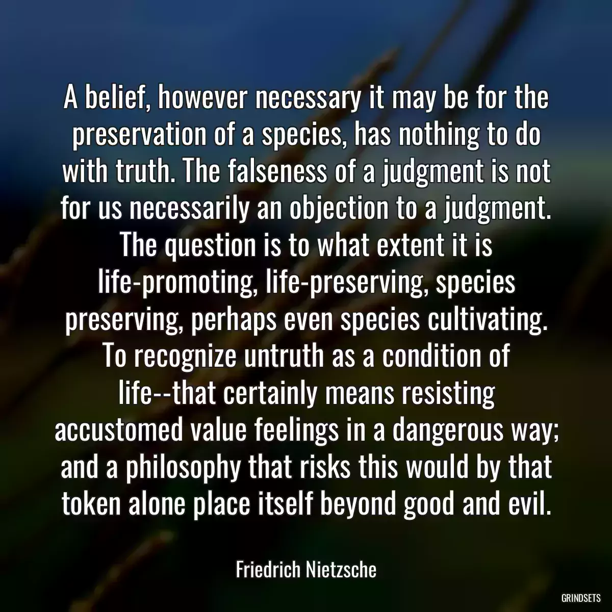 A belief, however necessary it may be for the preservation of a species, has nothing to do with truth. The falseness of a judgment is not for us necessarily an objection to a judgment. The question is to what extent it is life-promoting, life-preserving, species preserving, perhaps even species cultivating. To recognize untruth as a condition of life--that certainly means resisting accustomed value feelings in a dangerous way; and a philosophy that risks this would by that token alone place itself beyond good and evil.