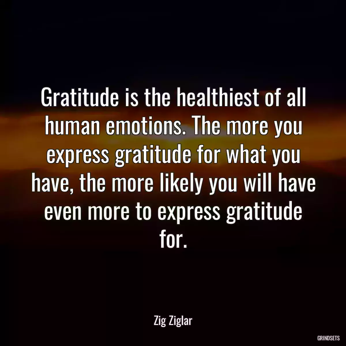 Gratitude is the healthiest of all human emotions. The more you express gratitude for what you have, the more likely you will have even more to express gratitude for.