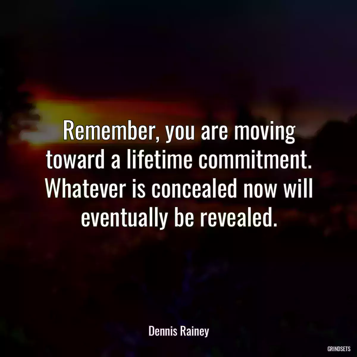 Remember, you are moving toward a lifetime commitment. Whatever is concealed now will eventually be revealed.