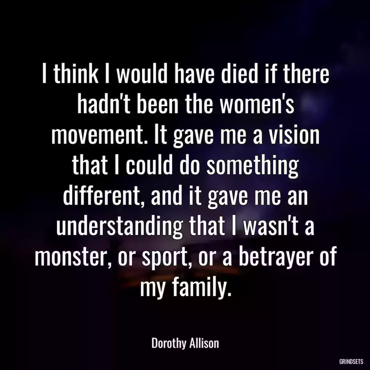 I think I would have died if there hadn\'t been the women\'s movement. It gave me a vision that I could do something different, and it gave me an understanding that I wasn\'t a monster, or sport, or a betrayer of my family.