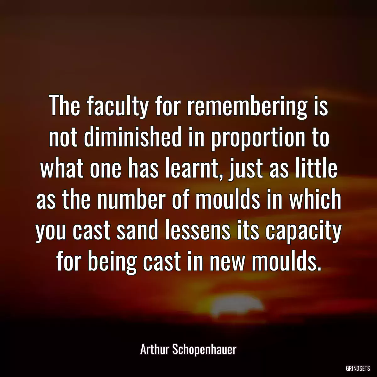 The faculty for remembering is not diminished in proportion to what one has learnt, just as little as the number of moulds in which you cast sand lessens its capacity for being cast in new moulds.