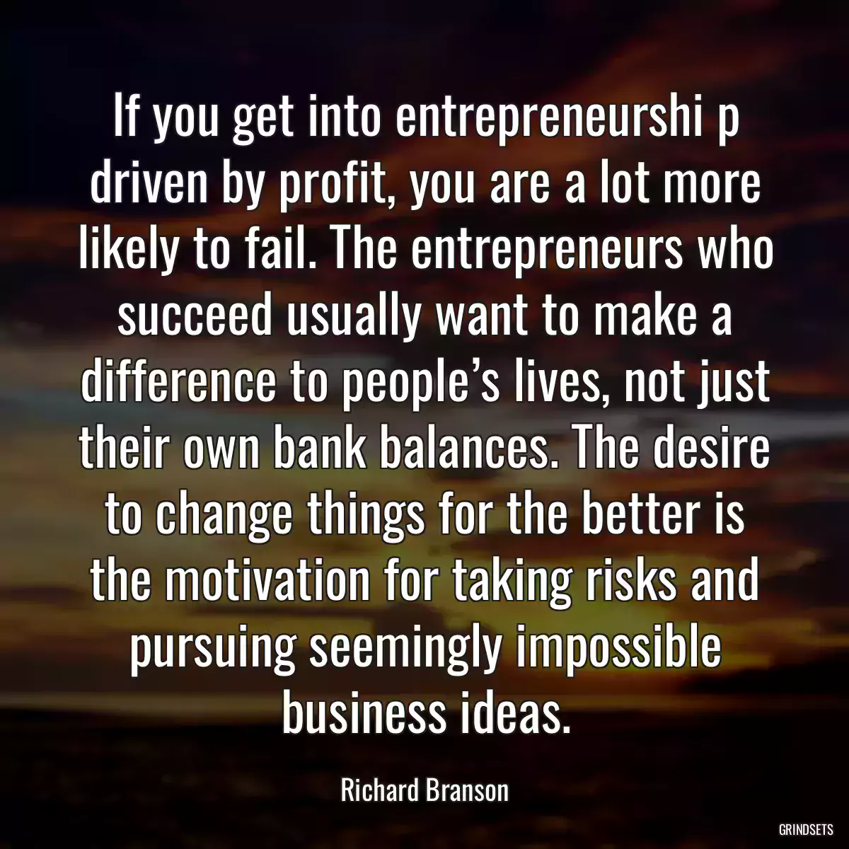 If you get into entrepreneurshi p driven by profit, you are a lot more likely to fail. The entrepreneurs who succeed usually want to make a difference to people’s lives, not just their own bank balances. The desire to change things for the better is the motivation for taking risks and pursuing seemingly impossible business ideas.