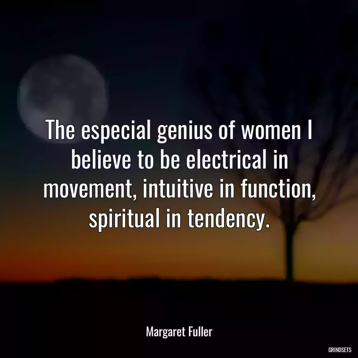 The especial genius of women I believe to be electrical in movement, intuitive in function, spiritual in tendency.