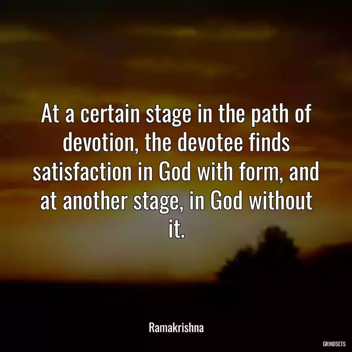 At a certain stage in the path of devotion, the devotee finds satisfaction in God with form, and at another stage, in God without it.