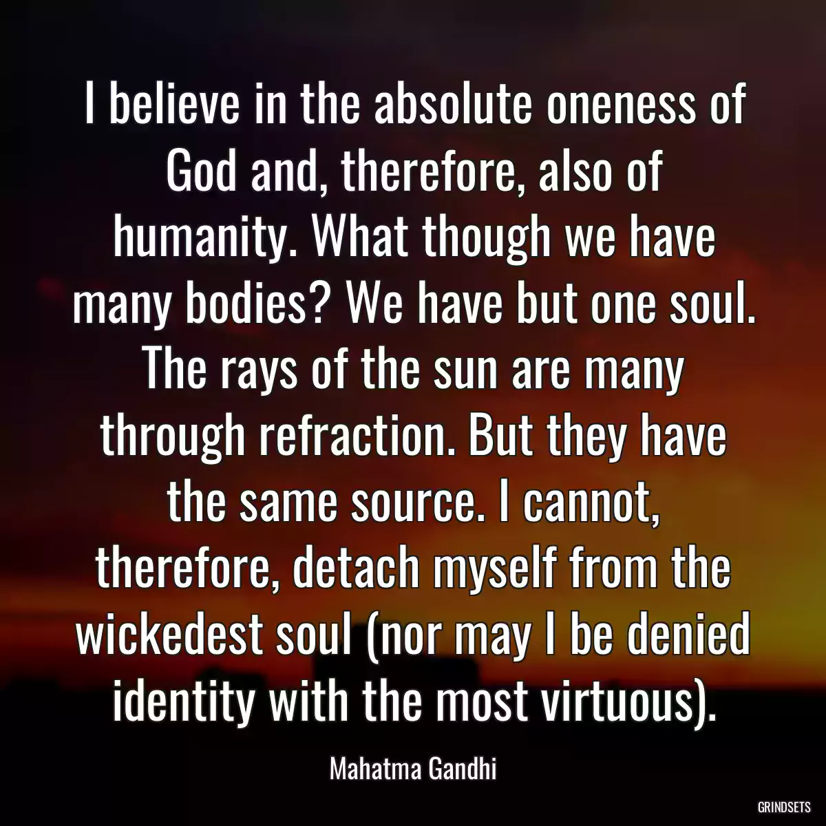 I believe in the absolute oneness of God and, therefore, also of humanity. What though we have many bodies? We have but one soul. The rays of the sun are many through refraction. But they have the same source. I cannot, therefore, detach myself from the wickedest soul (nor may I be denied identity with the most virtuous).