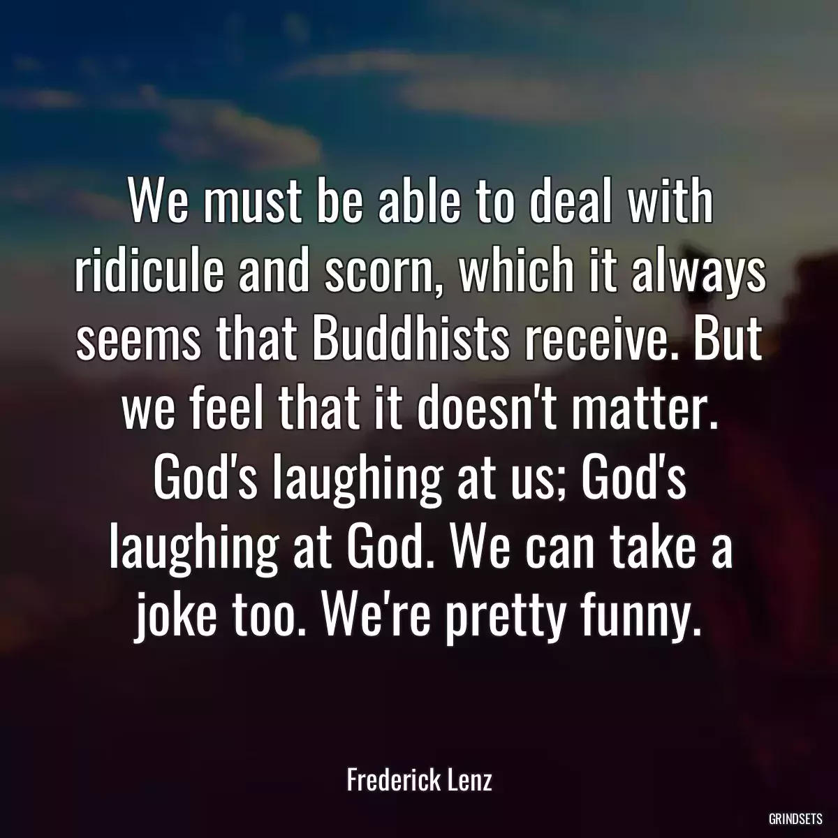 We must be able to deal with ridicule and scorn, which it always seems that Buddhists receive. But we feel that it doesn\'t matter. God\'s laughing at us; God\'s laughing at God. We can take a joke too. We\'re pretty funny.