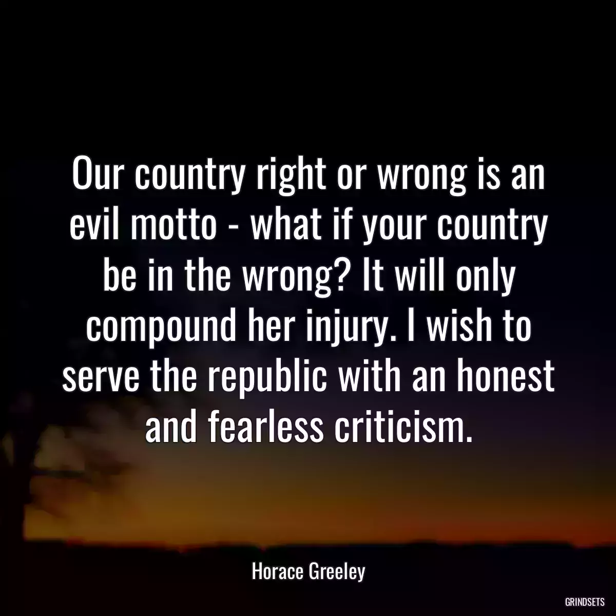 Our country right or wrong is an evil motto - what if your country be in the wrong? It will only compound her injury. I wish to serve the republic with an honest and fearless criticism.