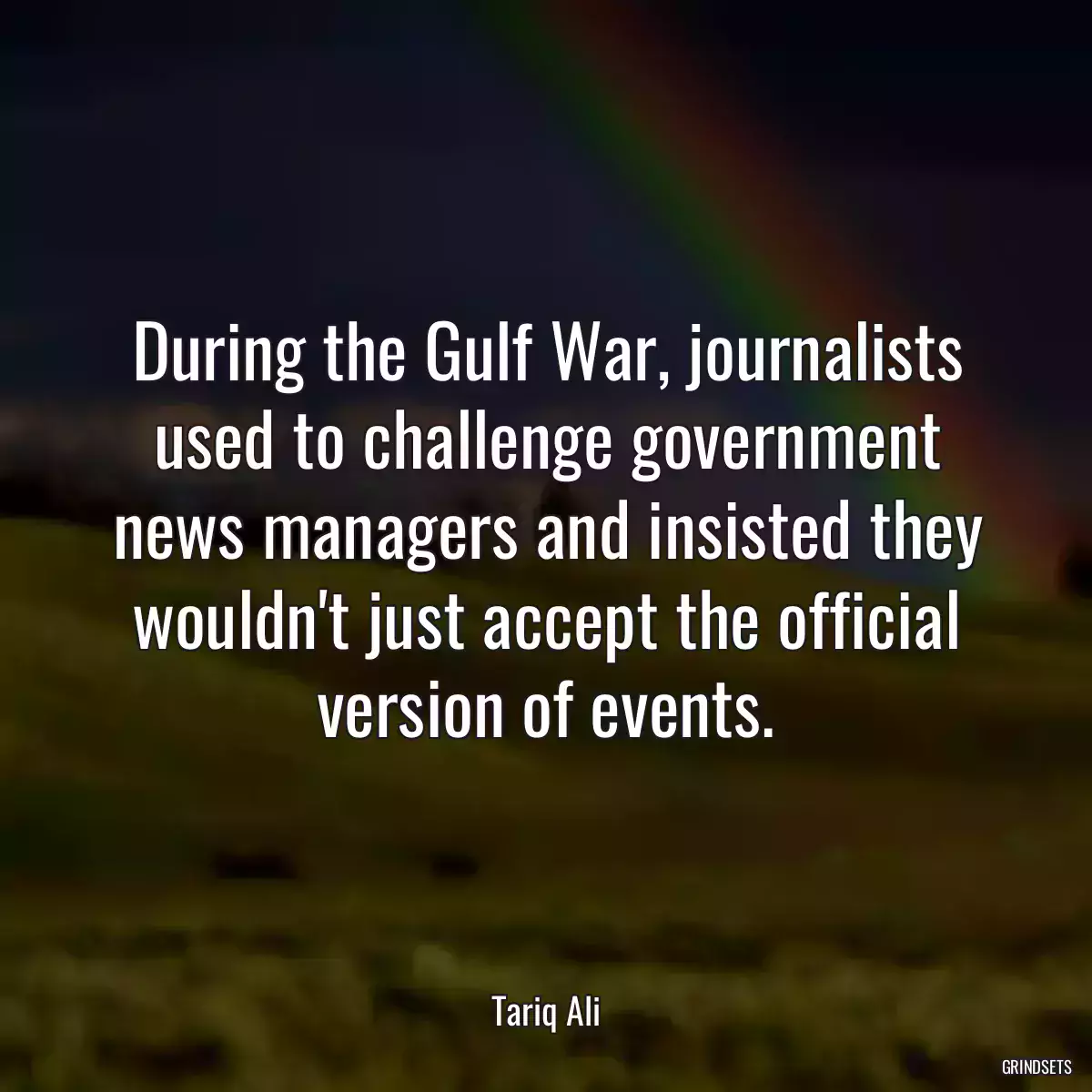 During the Gulf War, journalists used to challenge government news managers and insisted they wouldn\'t just accept the official version of events.