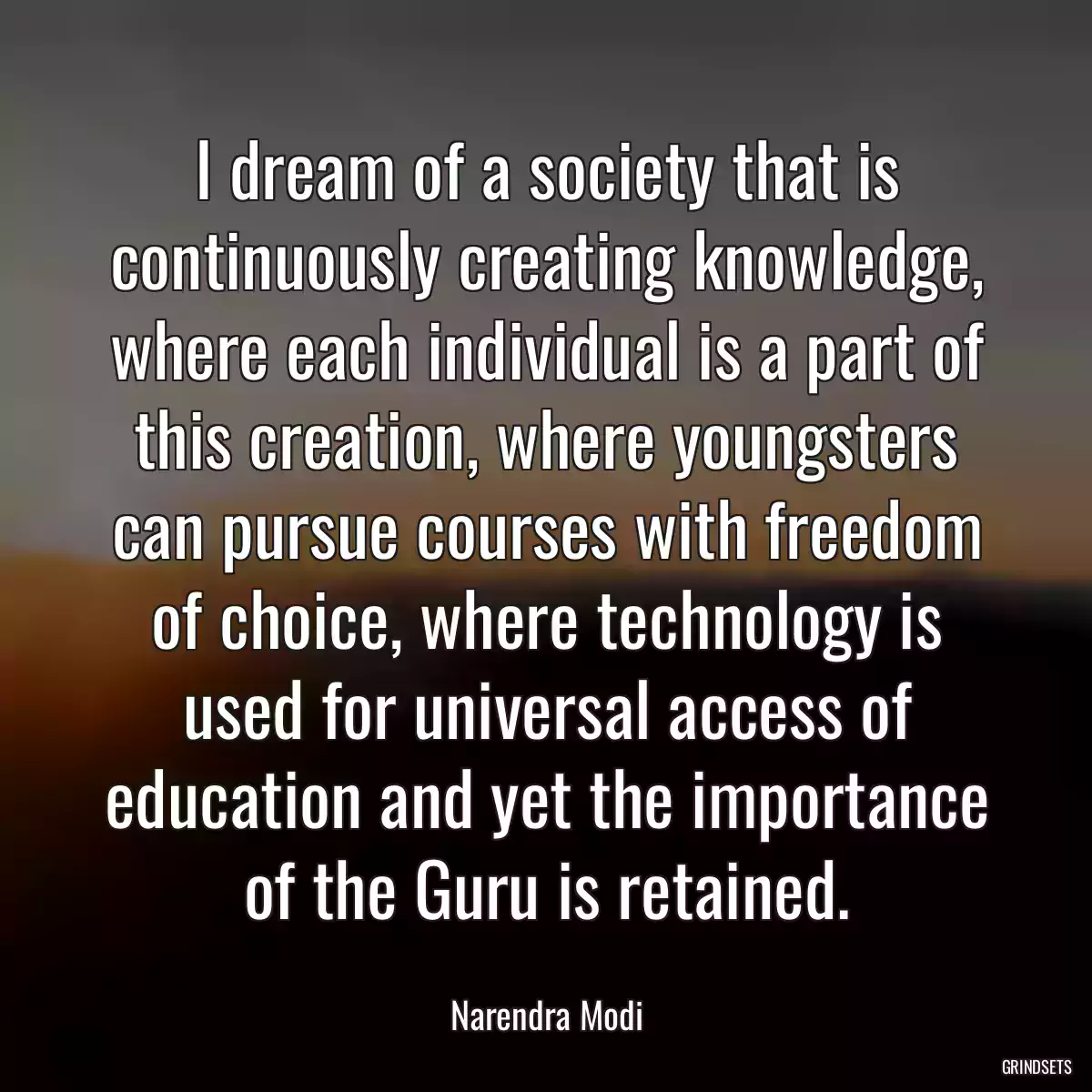 I dream of a society that is continuously creating knowledge, where each individual is a part of this creation, where youngsters can pursue courses with freedom of choice, where technology is used for universal access of education and yet the importance of the Guru is retained.