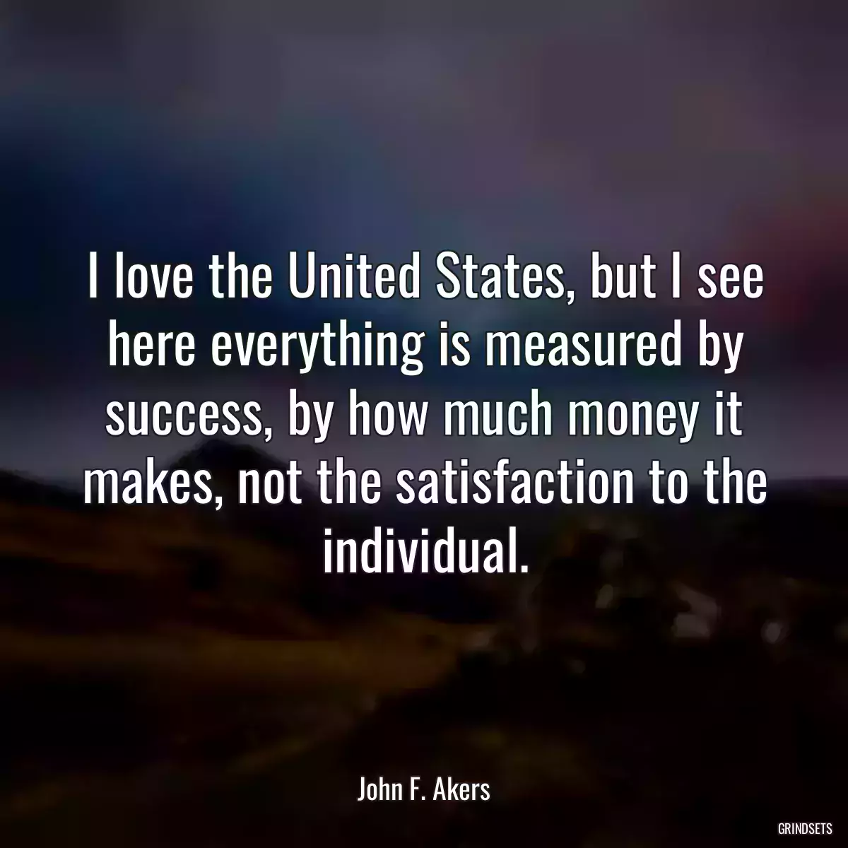 I love the United States, but I see here everything is measured by success, by how much money it makes, not the satisfaction to the individual.