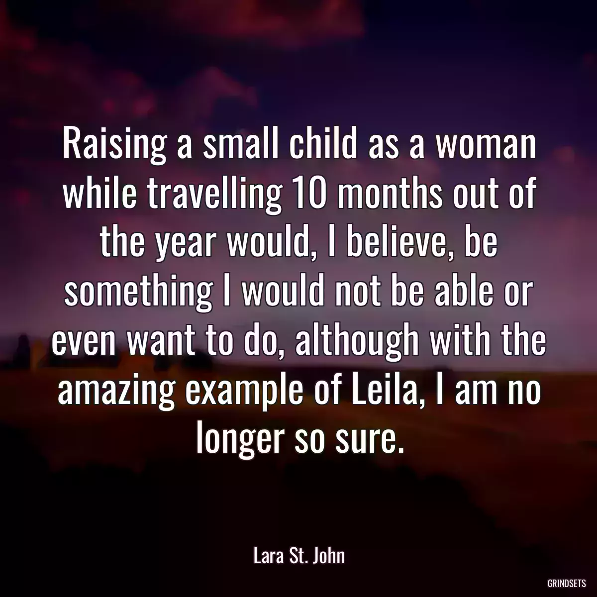 Raising a small child as a woman while travelling 10 months out of the year would, I believe, be something I would not be able or even want to do, although with the amazing example of Leila, I am no longer so sure.