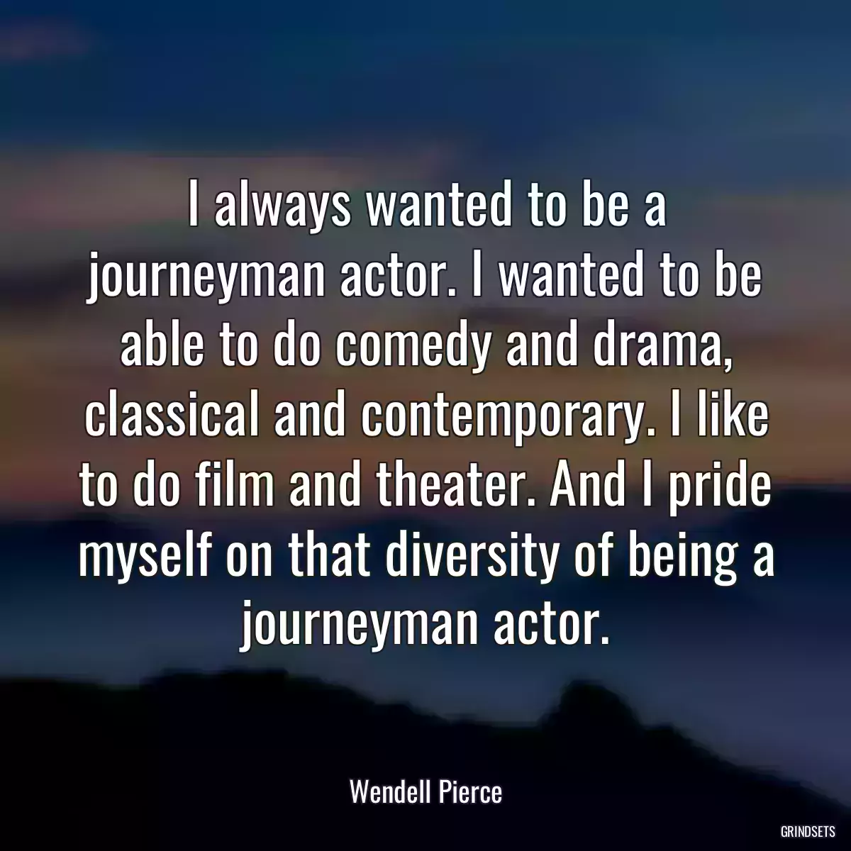 I always wanted to be a journeyman actor. I wanted to be able to do comedy and drama, classical and contemporary. I like to do film and theater. And I pride myself on that diversity of being a journeyman actor.