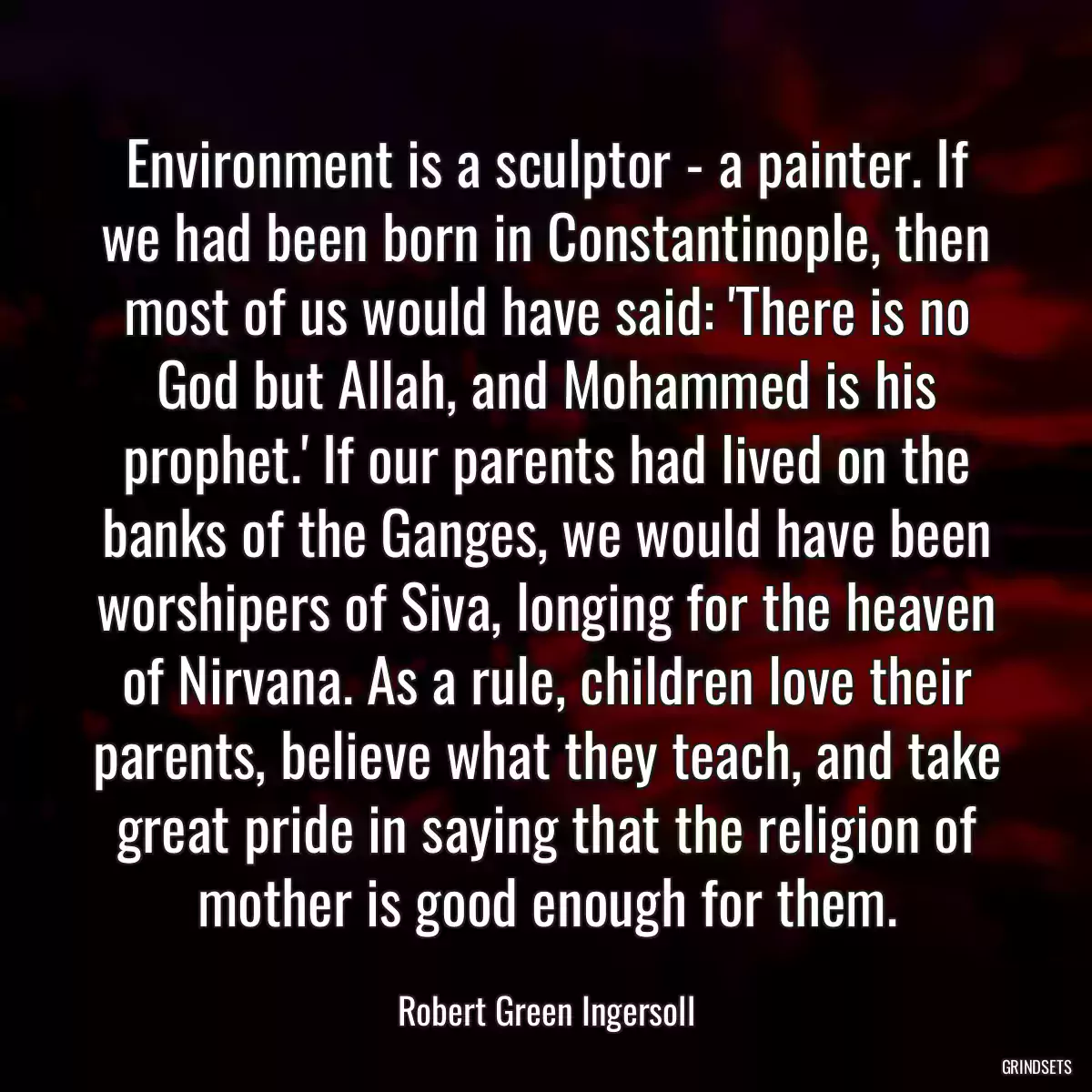 Environment is a sculptor - a painter. If we had been born in Constantinople, then most of us would have said: \'There is no God but Allah, and Mohammed is his prophet.\' If our parents had lived on the banks of the Ganges, we would have been worshipers of Siva, longing for the heaven of Nirvana. As a rule, children love their parents, believe what they teach, and take great pride in saying that the religion of mother is good enough for them.