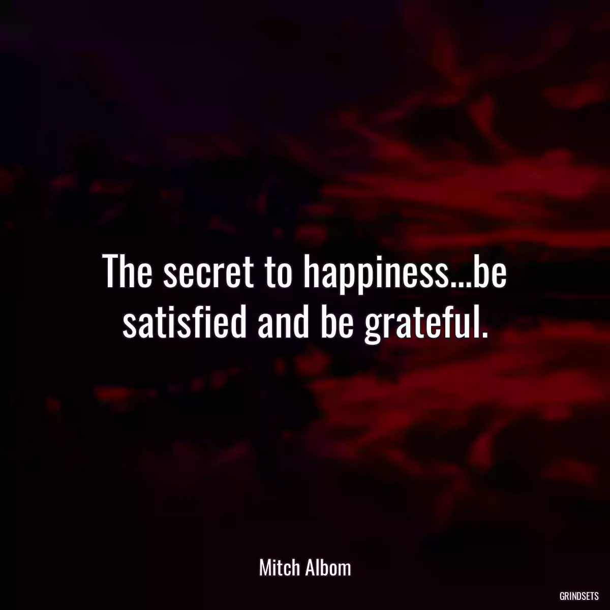 The secret to happiness...be satisfied and be grateful.