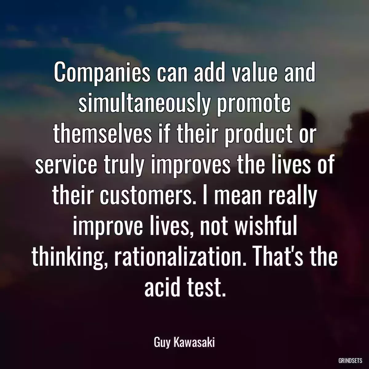 Companies can add value and simultaneously promote themselves if their product or service truly improves the lives of their customers. I mean really improve lives, not wishful thinking, rationalization. That\'s the acid test.