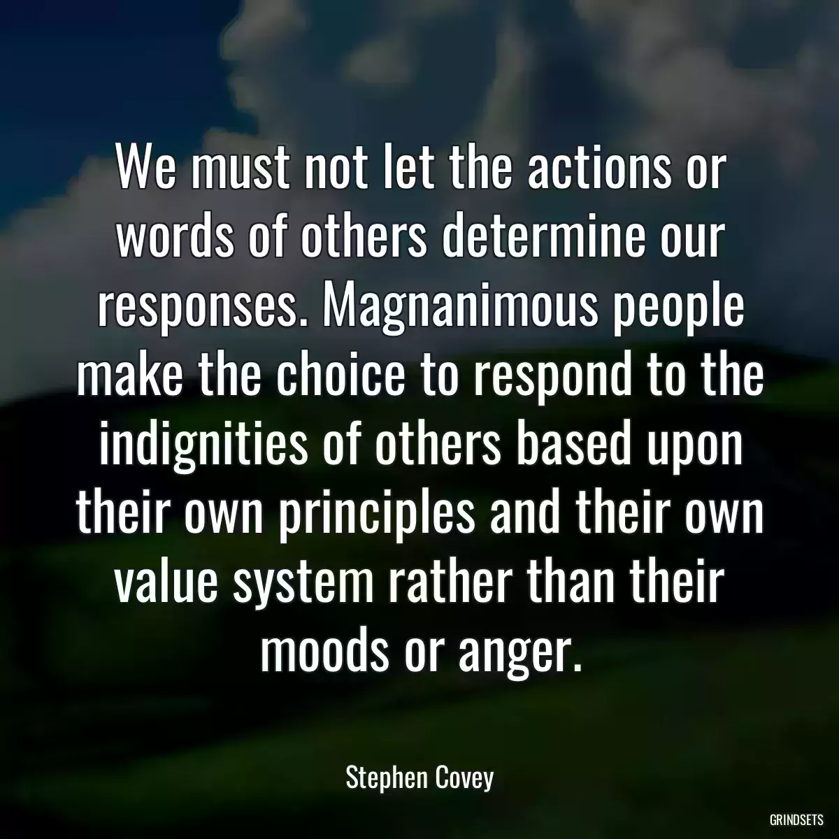 We must not let the actions or words of others determine our responses. Magnanimous people make the choice to respond to the indignities of others based upon their own principles and their own value system rather than their moods or anger.