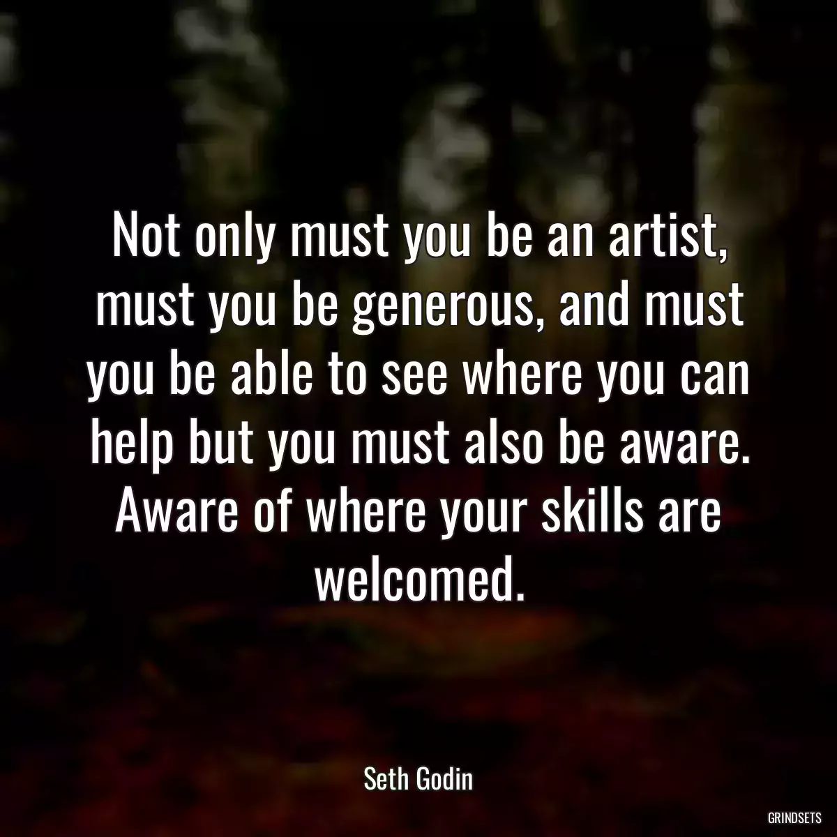 Not only must you be an artist, must you be generous, and must you be able to see where you can help but you must also be aware. Aware of where your skills are welcomed.