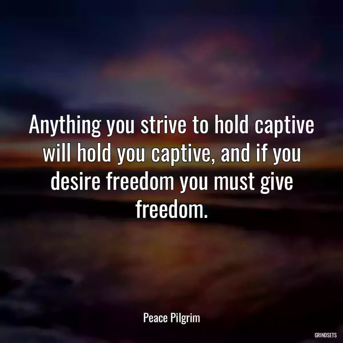 Anything you strive to hold captive will hold you captive, and if you desire freedom you must give freedom.