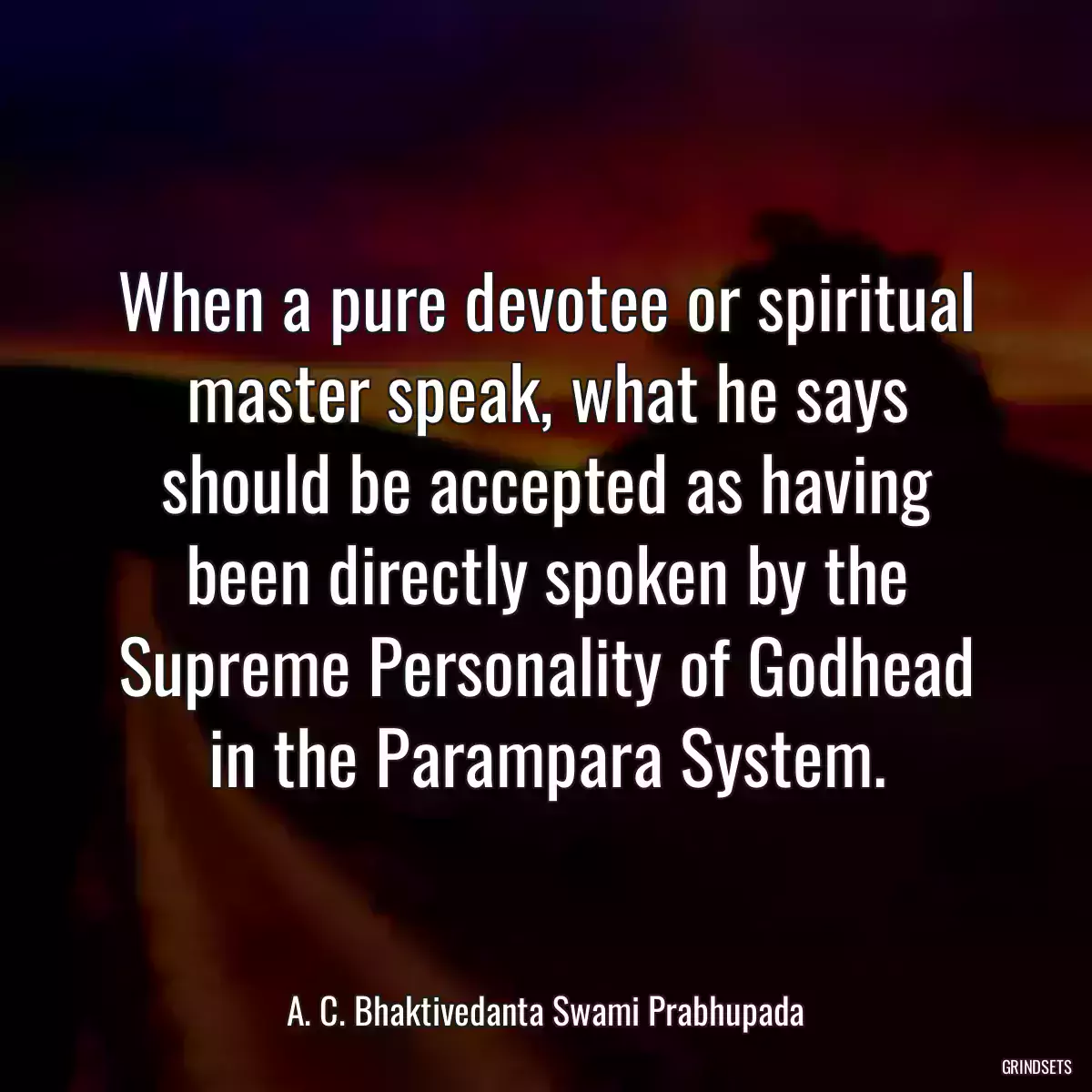 When a pure devotee or spiritual master speak, what he says should be accepted as having been directly spoken by the Supreme Personality of Godhead in the Parampara System.