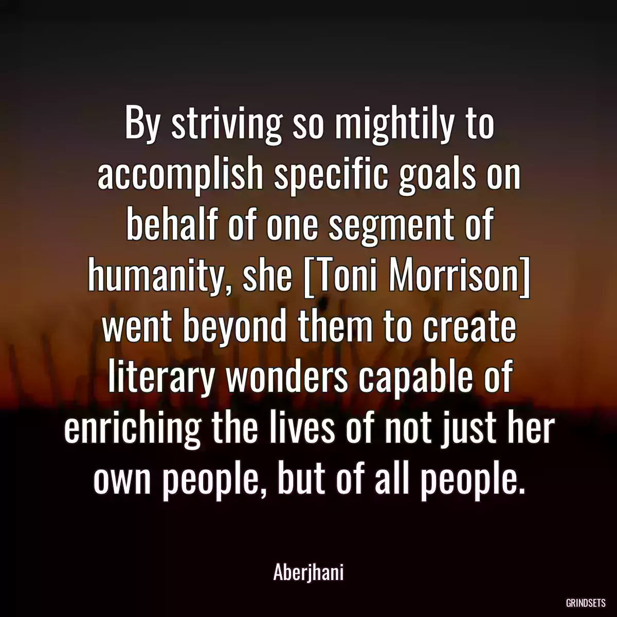 By striving so mightily to accomplish specific goals on behalf of one segment of humanity, she [Toni Morrison] went beyond them to create literary wonders capable of enriching the lives of not just her own people, but of all people.