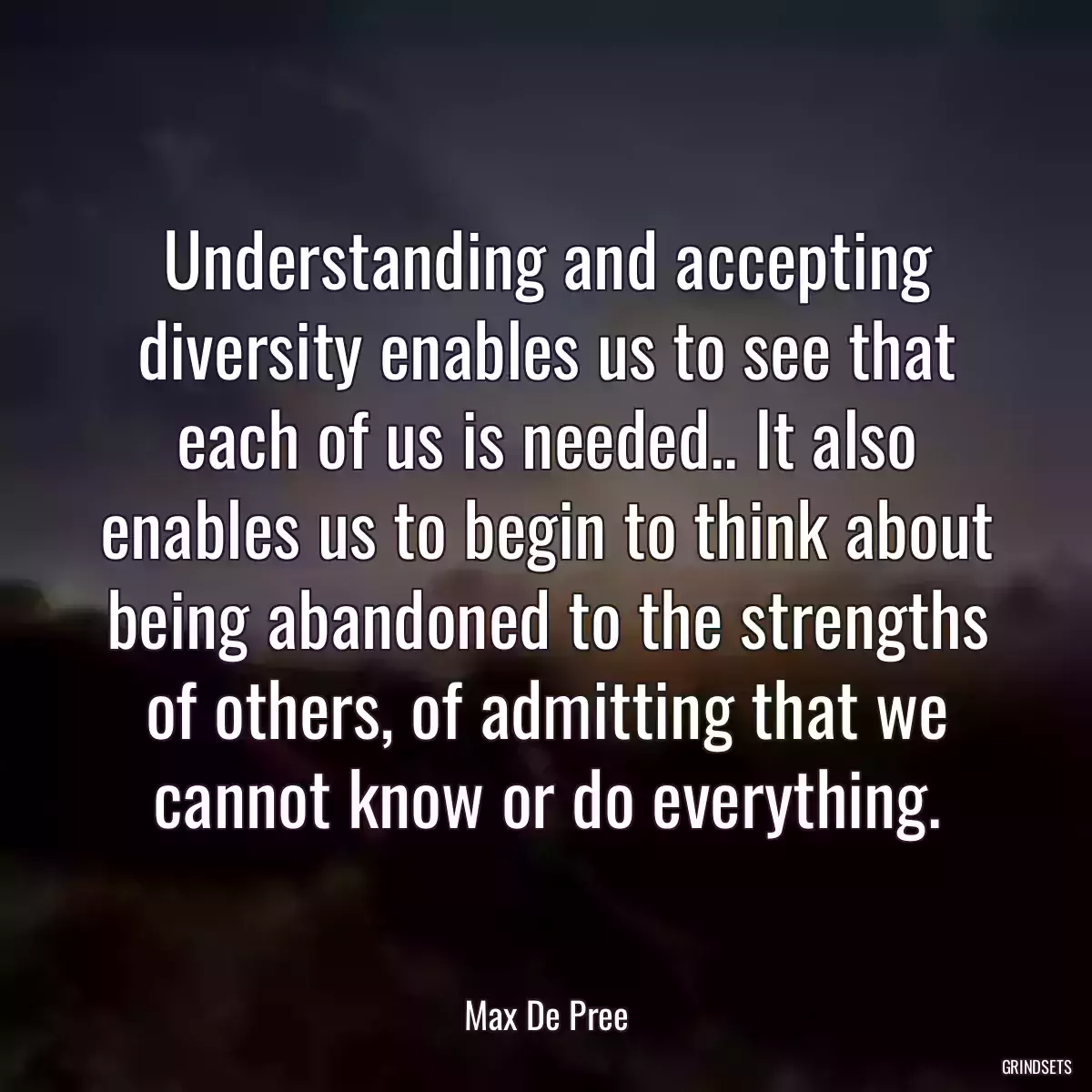 Understanding and accepting diversity enables us to see that each of us is needed.. It also enables us to begin to think about being abandoned to the strengths of others, of admitting that we cannot know or do everything.